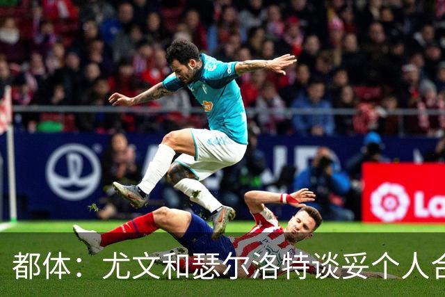 都体：尤文和瑟尔洛特谈妥个人合同，但仍需要与马竞谈转会费